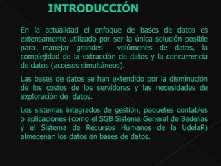 En la actualidad el enfoque de bases de datos es extensamente utilizado por ser la única solución posible para manejar grandes  volúmenes de datos, la complejidad de la extracción de datos y la concurrencia de datos (accesos simultáneos). Las bases de datos se han extendido por la disminución de los costos de los servidores y las necesidades de exploración de  datos.  Los sistemas integrados de gestión, paquetes contables o aplicaciones (como el SGB Sistema General de Bedelías y el Sistema de Recursos Humanos de la UdelaR) almecenan los datos en bases de datos. INTRODUCCIÓN   