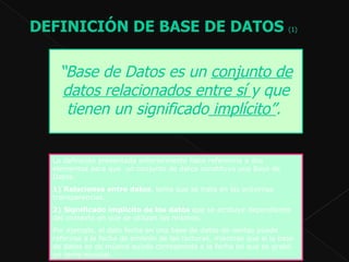 DEFINICIÓN DE BASE DE DATOS  (1)   La definición presentada anteriormente hace referencia a dos elementos para que  un conjunto de datos constituya una Base de Datos:  1)   Relaciones entre datos , tema que se trata en las próximas transparencias.  2)   Significado implícito de los datos  que se atribuye dependiendo del contexto en que se utilizan los mismos.  Por ejemplo, el dato fecha en una base de datos de ventas puede referirse a la fecha de emisión de las facturas, mientras que si la base de datos es de música quizás corresponda a la fecha en que se grabó un tema musical.  “ Base de Datos es un  conjunto de datos relacionados entre sí  y que tienen un significado  implícito” .   