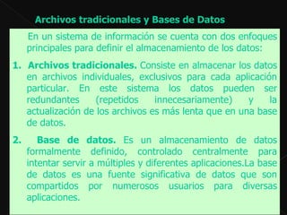 Archivos tradicionales y Bases de Datos  En un sistema de información se cuenta con dos enfoques principales para definir el almacenamiento de los datos:  1.   Archivos tradicionales.  Consiste en almacenar los datos en archivos individuales, exclusivos para cada aplicación particular. En este sistema los datos pueden ser redundantes (repetidos innecesariamente) y la actualización de los archivos es más lenta que en una base de datos.  2.   Base de datos.  Es un almacenamiento de datos formalmente definido, controlado centralmente para intentar servir a múltiples y diferentes aplicaciones.La base de datos es una fuente significativa de datos que son compartidos por numerosos usuarios para diversas aplicaciones.  