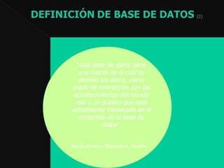 . “ Una base de datos tiene una fuente de la cual se derivan los datos, cierto grado de interacción con los acontecimientos del mundo real y un público que está activamente interesado en el contenido de la base de datos” . Ramez Elmasri y Shamkant B. Navathe   