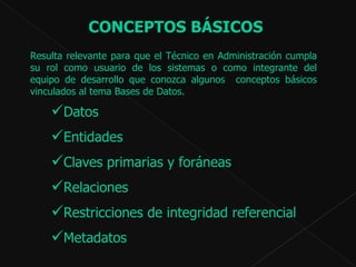 Resulta relevante para que el Técnico en Administración cumpla su rol como usuario de los sistemas o como integrante del equipo de desarrollo que conozca algunos  conceptos básicos vinculados al tema Bases de Datos.  CONCEPTOS BÁSICOS  Datos Entidades  Claves primarias y foráneas  Relaciones  Restricciones de integridad referencial  Metadatos  
