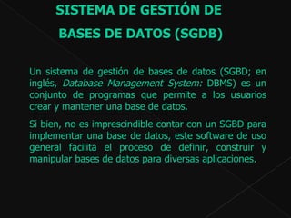 SISTEMA DE GESTIÓN DE  BASES DE DATOS (SGDB) Un sistema de gestión de bases de datos (SGBD; en inglés,  Database Management System:  DBMS) es un conjunto de programas que permite a los usuarios crear y mantener una base de datos.  Si bien, no es imprescindible contar con un SGBD para implementar una base de datos, este software  de uso general   facilita e l proceso de definir, construir y manipular bases de datos para diversas aplicaciones. 