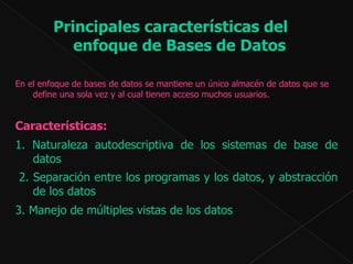 Principales características del enfoque de Bases de Datos En el enfoque de bases de datos se mantiene un único almacén de datos que se define una sola vez y al cual tienen acceso muchos usuarios.  Características:  1. Naturaleza autodescriptiva de los sistemas de base de datos   2. Separación entre los programas y los datos, y abstracción de los datos 3.  Manejo de múltiples vistas de los datos 