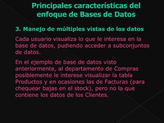 3.  Manejo de múltiples vistas de los datos Cada usuario visualiza lo que le interesa en la base de datos, pudiendo acceder a subconjuntos de datos.  En el ejemplo de base de datos visto anteriormente, al departamento de Compras posiblemente le interese visualizar la tabla Productos y en ocasiones las de Facturas (para chequear bajas en el stock), pero no la que contiene los datos de los Clientes.  Principales características del enfoque de Bases de Datos 