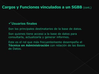 Usuarios finales Son los principales destinatarios de la base de datos.  Son quienes tiene acceso a la base de datos para consultarla, actualizarla y generar informes. Este es el rol que más frecuentemente desempeña el  Técnico en Administración  con relación de las Bases de Datos.  Cargos y Funciones vinculados a un SGBB  (cont.)   