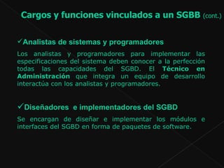 Analistas de sistemas y programadores  Los analistas y programadores para implementar las especificaciones del sistema deben conocer a la perfección todas las capacidades del SGBD. El  Técnico en Administración  que integra un equipo de desarrollo interactúa con los analistas y programadores.  Diseñadores  e implementadores del SGBD Se encargan de diseñar e implementar los módulos e interfaces del SGBD en forma de paquetes de software.  Cargos y funciones vinculados a un SGBB  (cont.)   