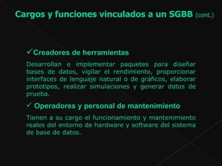 Creadores de herramientas  Desarrollan e implementar paquetes para diseñar bases de datos, vigilar el rendimiento, proporcionar interfaces de lenguaje natural o de gráficos, elaborar prototipos, realizar simulaciones y generar datos de prueba.  Operadores y personal de mantenimiento   Tienen a su cargo el funcionamiento y mantenimiento reales del entorno de hardware y software del sistema de base de datos.  Cargos y funciones vinculados a un SGBB  (cont.)   