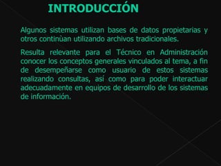 Algunos sistemas utilizan bases de datos propietarias y otros continùan utilizando archivos tradicionales.  Resulta relevante para el Técnico en Administración  conocer los conceptos generales vinculados al tema, a  fin de desempeñarse como usuario de estos sistemas realizando consultas, así como para poder interactuar adecuadamente en equipos de desarrollo de los sistemas de información.  INTRODUCCIÓN   