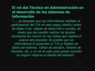 “ ....  es deseable que los informáticos habiliten la participación del T/A en esta etapa (diseño) antes de llegar a las  etapas de desarrollo y prueba, de modo que sea posible realizar los ajustes necesarios sin incurrir en los costos que implica el avance del proyecto. Es posible que los informáticos le presenten al T/A el Modelo de Datos del sistema, Tablas de decisión, Árboles de Decisión, etc. y su rol en este caso puede consistir en sugerir mejoras al diseño del sistema ”.  El rol del Técnico en Administración en el desarrollo de los sistemas de información 