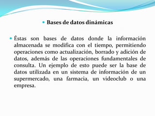 Bases de datos dinámicasÉstas son bases de datos donde la información almacenada se modifica con el tiempo, permitiendo operaciones como actualización, borrado y adición de datos, además de las operaciones fundamentales de consulta. Un ejemplo de esto puede ser la base de datos utilizada en un sistema de información de un supermercado, una farmacia, un videoclub o una empresa.