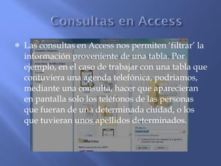 Las consultas en Access nos permiten ‘filtrar’ la información proveniente de una tabla. Por ejemplo, en el caso de trabajar con una tabla que contuviera una agenda telefónica, podríamos, mediante una consulta, hacer que aparecieran en pantalla solo los teléfonos de las personas que fueran de una determinada ciudad, o los que tuvieran unos apellidos determinados. 