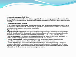 Lenguaje de manipulación de datos         	Es un lenguaje proporcionado por el sistema de gestión de base de datos que permite a los usuarios de la misma llevar a cabo las tareas de consulta o manipulación de los datos, organizados por el modelo de datos adecuado.Lenguaje de definición de datos	Es un lenguaje proporcionado por el sistema de gestión de base de datos que permite a los usuarios de la misma llevar a cabo las tareas de definición de las estructuras que almacenarán los datos así como de los procedimientos o funciones que permitan consultarlos.Tipos de usuariosProgramadores de aplicaciones: Los profesionales en computación que interactúan con el sistema por medio de llamadas en DML (Lenguaje de Manipulación de Datos), las cuales están incorporadas en un programa escrito en un lenguaje de programación (Por ejemplo, COBOL, PL/I, Pascal, C, etc.)Usuarios sofisticados: Los usuarios sofisticados interactúan con el sistema sin escribir programas. En cambio escriben sus preguntas en un lenguaje de consultas de base de datos.Usuarios especializados: Algunos usuarios sofisticados escriben aplicaciones de base de datos especializadas que no encajan en el marco tradicional de procesamiento de datos.Usuarios ingenuos: Los usuarios no sofisticados interactúan con el sistema invocando a uno de los programas de aplicación permanentes que se han escrito anteriormente en el sistema de base de datos, podemos mencionar al usuario ingenuo como el usuario final que utiliza el sistema de base de datos sin saber nada del diseño interno del mismo por ejemplo: un cajero.