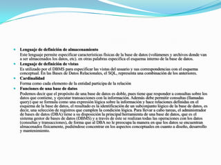 Lenguaje de definición de almacenamiento	Este lenguaje permite especificar características físicas de la base de datos (volúmenes y archivos donde van a ser almacenados los datos, etc). en otras palabras especifica el esquema interno de la base de datos.Lenguaje de definición de vistas	Es utilizado por el DBMS para especificar las vistas del usuario y sus correspondencias con el esquema conceptual. En las Bases de Datos Relacionales, el SQL, representa una combinación de los anteriores.Cardinalidad	Forma como cada elemento de la entidad participa de la relaciónFunciones de una base de datos	Podemos decir que el propósito de una base de datos es doble, pues tiene que responder a consultas sobre los datos que contiene, y ejecutar transacciones con la información. Además debe permitir consultas (llamadas query) que se formula como una expresión lógica sobre la información y hace relaciones definidas en el esquema de la base de datos, el resultado es la identificación de un subconjunto lógico de la base de datos, es decir, una selección de registros que cumplen la condición lógica. Para llevar a cabo tareas, el administrador de bases de datos (DBA) tiene a su disposición la principal herramienta de una base de datos, que es el sistema gestor de bases de datos (DBMS) y a través de éste se realizan todas las operaciones con los datos (consultas y transacciones), de forma que al DBA no le preocupa la manera en que los datos se encuentran almacenados físicamente, pudiéndose concentrar en los aspectos conceptuales en cuanto a diseño, desarrollo y mantenimiento.