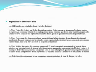 Arquitectura de una base de datos 	Los SBD pueden ser estudiados desde 3 niveles distintos:1.- Nivel Físico: Es el nivel real de los datos almacenados. Es decir como se almacenan los datos, ya sea en registros, o como sea. Este nivel es usado por muy pocas personas que deben estar cualificadas para ello. Este nivel lleva asociada una representación de los datos, que es lo que denominamos Esquema Físico.	2.- Nivel Conceptual: Es el correspondiente a una visión de la base de datos desde el punto de visto del mundo real. Es decir tratamos con la entidad u objeto representado, sin importarnos como está representado o almacenado. Este nivel lleva asociado el Esquema Conceptual.	3.- Nivel Visión: Son partes del esquema conceptual. El nivel conceptual presenta toda la base de datos, mientras que los usuarios por lo general sólo tienen acceso a pequeñas parcelas de ésta. El nivel visión es el encargado de dividir estas parcelas. Un ejemplo sería el caso del empleado que no tiene porqué tener acceso al sueldo de sus compañeros o de sus superiores. El esquema asociado a éste nivel es el Esquema de Visión.	Los 3 niveles vistos, componen lo que conocemos como arquitectura de base de datos a 3 niveles.