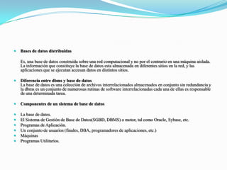 Bases de datos distribuidas	Es, una base de datos construida sobre una red computacional y no por el contrario en una máquina aislada. La información que constituye la base de datos esta almacenada en diferentes sitios en la red, y las aplicaciones que se ejecutan accesan datos en distintos sitios.Diferencia entre dbms y base de datosLa base de datos es una colección de archivos interrelacionados almacenados en conjunto sin redundancia y la dbms es un conjunto de numerosas rutinas de software interrelacionadas cada una de ellas es responsable de una determinada tarea.Componentes de un sistema de base de datosLa base de datos.El Sistema de Gestión de Base de Datos(SGBD, DBMS) o motor, tal como Oracle, Sybase, etc.Programas de Aplicación.Un conjunto de usuarios (finales, DBA, programadores de aplicaciones, etc.)MáquinasProgramas Utilitarios.