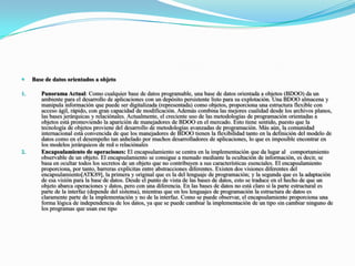 Base de datos orientados a objetoPanorama Actual: Como cualquier base de datos programable, una base de datos orientada a objetos (BDOO) da un ambiente para el desarrollo de aplicaciones con un depósito persistente listo para su explotación. Una BDOO almacena y manipula información que puede ser digitalizada (representada) como objetos, proporciona una estructura flexible con acceso ágil, rápido, con gran capacidad de modificación. Además combina las mejores cualidad desde los archivos planos, las bases jerárquicas y relaciónales. Actualmente, el creciente uso de las metodologías de programación orientadas a objetos está promoviendo la aparición de manejadores de BDOO en el mercado. Esto tiene sentido, puesto que la tecnología de objetos proviene del desarrollo de metodologías avanzadas de programación. Más aún, la comunidad internacional está convencida de que los manejadores de BDOO tienen la flexibilidad tanto en la definición del modelo de datos como en el desempeño tan anhelado por muchos desarrolladores de aplicaciones, lo que es imposible encontrar en los modelos jerárquicos de red o relaciónalesEncapsulamiento de operaciones: El encapsulamiento se centra en la implementación que da lugar al   comportamiento observable de un objeto. El encapsulamiento se consigue a menudo mediante la ocultación de información, es decir, se basa en ocultar todos los secretos de un objeto que no contribuyen a sus características esenciales. El encapsulamiento proporciona, por tanto, barreras explícitas entre abstracciones diferentes. Existen dos visiones diferentes del encapsulamiento[ATK89], la primera y original que es la del lenguaje de programación; y la segunda que es la adaptación de esa visión para la base de datos. Desde el punto de vista de las bases de datos, esto se traduce en el hecho de que un objeto abarca operaciones y datos, pero con una diferencia. En las bases de datos no está claro si la parte estructural es parte de la interfaz (depende del sistema), mientras que en los lenguajes de programación la estructura de datos es claramente parte de la implementación y no de la interfaz. Como se puede observar, el encapsulamiento proporciona una forma lógica de independencia de los datos, ya que se puede cambiar la implementación de un tipo sin cambiar ninguno de los programas que usan ese tipo