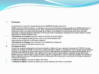 Persistencia 	La persistencia es una de las características que los SGBDOO heredan tanto de los 	SGBD como del modelo de objetos. La diferencia está en que la persistencia proporcionada por el SGBD tradicional, se refiere únicamente a la conservación de los  datos, mientras que la persistencia heredada del modelo de objetos hace referencia no sólo a la conservación del estado de un objeto, si no también a la conservación de la clase, que debe trascender a cualquier programa individual, de forma que todos los programas interpreten de la misma manera el estado almacenado. Se puede distinguir entre: Persistencia en el espacio, que hace referencia al hecho de que los objetos 	creados en una máquina puedan llevarse a otra, y que incluso puedan tener 	representaciones diferentes en diferentes máquinas. Persistencia en el tiempo, hace referencia a la cualidad de los objetos de 	sobrevivir a la ejecución del proceso que los creó.  5.Jerarquías de clases	Existen dos categorías principales de sistemas orientados a objetos, los que  soportan el concepto de  FODVH y los que soportan el concepto de WLSR. Un tipo en un sistema orientado a objetos se corresponde con el concepto de tipo abstracto de datos. Es un conjunto de objetos que tienen un mismo comportamiento (comparten una misma funcionalidad) que se puede REVHUYDU desde afuera. Esto significa que el tipo al cual un objeto pertenece depende de qué operaciones puedan invocarse sobre el objeto, cuál es el orden y tipo de sus argumentos y cuál es el tipo del resultado. El concepto de clase es diferente al de tipo. Su especificación es la misma que la de un tipo, pero es una noción de tiempo de ejecución. Contiene dos aspectos: La fabrica de objetos: crea nuevos objetos de la clase.  Almacén de objetos: conjunto de objetos que son las instancias de la clase, su extensión.