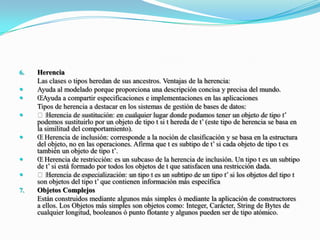 Herencia 	Las clases o tipos heredan de sus ancestros. Ventajas de la herencia: Ayuda al modelado porque proporciona una descripción concisa y precisa del mundo. Ayuda a compartir especificaciones e implementaciones en las aplicaciones 	Tipos de herencia a destacar en los sistemas de gestión de bases de datos:  Herencia de sustitución: en cualquier lugar donde podamos tener un objeto de tipo t’ podemos sustituirlo por un objeto de tipo t si t hereda de t’ (este tipo de herencia se basa en la similitud del comportamiento).  Herencia de inclusión: corresponde a la noción de clasificación y se basa en la estructura del objeto, no en las operaciones. Afirma que t es subtipo de t’ si cada objeto de tipo t es también un objeto de tipo t’.  Herencia de restricción: es un subcaso de la herencia de inclusión. Un tipo t es un subtipo de t’ si está formado por todos los objetos de t que satisfacen una restricción dada.  Herencia de especialización: un tipo t es un subtipo de un tipo t’ si los objetos del tipo t son objetos del tipo t’ que contienen información más específicaObjetos Complejos Están construidos mediante algunos más simples ó mediante la aplicación de constructores a ellos. Los Objetos más simples son objetos como: Integer, Carácter, String de Bytes de cualquier longitud, booleanos ó punto flotante y algunos pueden ser de tipo atómico.