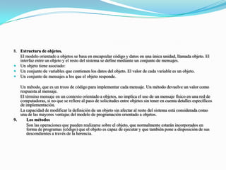 8.	Estructura de objetos.	El modelo orientado a objetos se basa en encapsular código y datos en una única unidad, llamada objeto. El interfaz entre un objeto y el resto del sistema se define mediante un conjunto de mensajes.Un objeto tiene asociado:Un conjunto de variables que contienen los datos del objeto. El valor de cada variable es un objeto.Un conjunto de mensajes a los que el objeto responde.	Un método, que es un trozo de código para implementar cada mensaje. Un método devuelve un valor como respuesta al mensaje.	El término mensaje en un contexto orientado a objetos, no implica el uso de un mensaje físico en una red de computadoras, si no que se refiere al paso de solicitudes entre objetos sin tener en cuenta detalles específicos de implementación.	La capacidad de modificar la definición de un objeto sin afectar al resto del sistema está considerada como una de las mayores ventajas del modelo de programación orientado a objetos.9. 	Los métodos 	Son las operaciones que pueden realizarse sobre el objeto, que normalmente estarán incorporados en forma de programas (código) que el objeto es capaz de ejecutar y que también pone a disposición de sus descendientes a través de la herencia.
