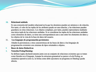Relacional anidado 	Es una extensión del modelo relacional en la que los dominios pueden ser atómicos o de relación. Por tanto, el valor de las tuplas de los atributos puede ser una relación, y las relaciones pueden guardarse en otras relaciones. Los objetos complejos, por tanto, pueden representarse mediante una única tupla de las relaciones anidadas. Si se consideran las tuplas de las relaciones anidadas como elementos de datos, se tiene una correspondencia uno a uno entre los elementos de datos y los objetos de la vista de la base de datos del usuario.11.	 Los lenguajes de programación persistentes Añaden la persistencia y otras características de las bases de datos a loa lenguajes de programación existentes con sistemas de tipos orientados a objetos.Bases de datos DeductivasNotación Prolog/Datalog: Se definen reglas declarativamente junto con un conjunto de relaciones existentes que se tratan como literales en el lenguaje. Aunque la estructura gramatical se parece a la de Prolog, su semántica operativa (esto es, la forma como debe ejecutarse un programa en Datalog) queda abierta.