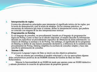 Interpretación de reglas: 	Existen dos alternativas principales para interpretar el significado teórico de las reglas: por la teoría de demostración y por la teoría de modelos. En los sistemas prácticos, es mecanismo de inferencia que tiene el sistema, define la interpretación exacta, que pudiera no coincidir con ninguna de las dos interpretaciones teóricasProgramación en Datalog	Es un lenguaje de consultas, no procedimental, basado en el lenguaje de programación lógica de Prolog. Como se hace en el cálculo relacional, el usuario describe la información deseada sin especificar un procedimiento específico de obtención de dicha información. La sintaxis de Datalog se asemeja a la de Prolog. Sin embargo, el significado de los programas en Datalog se define de una manera puramente declarativa, a diferencia de la semántica más procedimental de Prolog. Datalog simplifica la escritura de consultas simples y hace más sencilla la optimización de consultas4.	Sistema LDL	     El proyecto Lenguaje Lógico de Dato se inició con dos objetivos primarios: Crear un sistema que extendiera el modelo relacional y a la vez aprovechara algunas delas características positivas de un SGBDR (Sistema de Gestión de Base de Datos Relacionales).	Mejorar la funcionalidad de un SGBD de modo que operara como un SGBD deductivo y además permitiera la creación de aplicaciones de propósito general