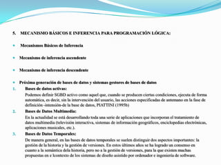 5.	 MECANISMO BÁSICOS E INFERENCIA PARA PROGRAMACIÓN LÓGICA: Mecanismos Básicos de Inferencia Mecanismo de inferencia ascendente Mecanismo de inferencia descendentePróxima generación de bases de datos y sistemas gestores de bases de datosBases de datos activas: Podemos definir SGBD activo como aquel que, cuando se producen ciertas condiciones, ejecuta de forma automática, es decir, sin la intervención del usuario, las acciones especificadas de antemano en la fase de definición -intensión-de la base de datos, PIATTINI (1995b)Bases de Datos Multimedia: En la actualidad se está desarrollando toda una serie de aplicaciones que incorporan el tratamiento de datos multimedia (televisión interactiva, sistemas de información geográficos, enciclopedias electrónicas, aplicaciones musicales, etc.).Bases de Datos Temporales: De manera general, en las bases de datos temporales se suelen distinguir dos aspectos importantes: la gestión de la historia y la gestión de versiones. En estos últimos años se ha logrado un consenso en cuanto a la semántica dela historia, pero no a la gestión de versiones, para la que existen muchas propuestas en e lcontextode los sistemas de diseño asistido por ordenador e ingeniería de software. 