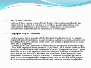 Base de Datos Espaciales: Una base de datos espacial es una colección de datos referenciados espacialmente, que actúan como un modelo de la realidad; en el sentido de que ella representa una serie o aproximación de fenómenos. Esos fenómenos seleccionados son considerados suficientemente importantes para ser representados en forma digitalLenguaje de 3ra y 4ta Generación Los lenguajes de tercera generación (3GL; third-generationlanguages) son los lenguajes propiamente como los conocemos (poseen instrucciones, funciones, sintaxis, semántica); ya trascienden el uso de los términos nemotécnicos. Una instrucción puede indicar una o más tareas para el computador.Los lenguajes 4GL son Generadores de aplicaciones que no dependen de una metodología. Lo que en un lenguaje de tercera generación (3GL) como COBOL requiere cientos de líneas de código, tan solo necesita diez o veinte líneas en un 4GL. Comparado con un 3GL, que es procedural, un 4GL es un lenguaje no procedural: el usuario define qué se debe hacer, no cómo debe hacerse. Los 4GL se apoyan en unas herramientas de mucho más alto nivel denominadas herramientas de cuarta generación. El usuario no debe definir los pasos a seguir en un programa para realizar una determinada tarea, tan sólo debe definir una serie de parámetros que estas herramientas utilizarán para generar un programa de aplicación