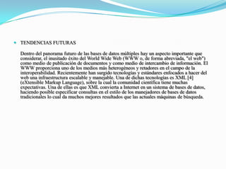 TENDENCIAS FUTURASDentro del panorama futuro de las bases de datos múltiples hay un aspecto importante que considerar, el inusitado éxito del WorldWide Web (WWW o, de forma abreviada, "el web") como medio de publicación de documentos y como medio de intercambio de información. El WWW proporciona uno de los medios más heterogéneos y retadores en el campo de la interoperabilidad. Recientemente han surgido tecnologías y estándares enfocados a hacer del web una infraestructura escalable y manejable. Una de dichas tecnologías es XML [4] (eXtensibleMarkup Language), sobre la cual la comunidad científica tiene muchas expectativas. Una de ellas es que XML convierta a Internet en un sistema de bases de datos, haciendo posible especificar consultas en el estilo de los manejadores de bases de datos tradicionales lo cual da muchos mejores resultados que las actuales máquinas de búsqueda.