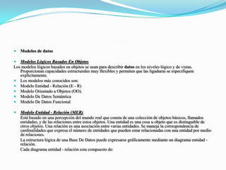 Modelos de datosModelos Lógicos Basados En ObjetosLos modelos lógicos basados en objetos se usan para describir datos en los niveles lógico y de vistas. Proporcionan capacidades estructurales muy flexibles y permiten que las ligaduras se especifiquen explícitamente.Los modelos más conocidos son:Modelo Entidad - Relación (E - R)Modelo Orientado a Objetos (OO).Modelo De Datos SemánticaModelo De Datos FuncionalModelo Entidad - Relación (MER)	Está basado en una percepción del mundo real que consta de una colección de objetos básicos, llamados entidades, y de las relaciones entre estos objetos. Una entidad es una cosa u objeto que es distinguible de otros objetos. Una relación es una asociación entre varias entidades. Se maneja la correspondencia de cardinalidades que expresa el número de entidades que pueden estar relacionadas con una entidad por medio de relaciones.	La estructura lógica de una Base De Datos puede expresarse gráficamente mediante un diagrama entidad - relación.	Cada diagrama entidad - relación esta compuesto de: