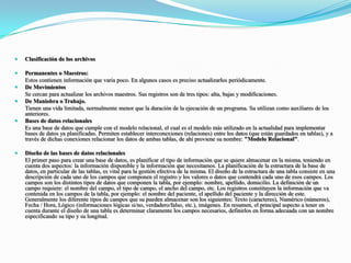 Clasificación de los archivosPermanentes o Maestros:	Estos contienen información que varia poco. En algunos casos es preciso actualizarlos periódicamente.De Movimientos	Se cercan para actualizar los archivos maestros. Sus registros son de tres tipos: alta, bajas y modificaciones.De Maniobra o Trabajo.	Tienen una vida limitada, normalmente menor que la duración de la ejecución de un programa. Su utilizan como auxiliares de los anteriores.Bases de datos relacionales	Es una base de datos que cumple con el modelo relacional, el cual es el modelo más utilizado en la actualidad para implementar bases de datos ya planificadas. Permiten establecer interconexiones (relaciones) entre los datos (que están guardados en tablas), y a través de dichas conexiones relacionar los datos de ambas tablas, de ahí proviene su nombre: "Modelo Relacional".Diseño de las bases de datos relacionales	El primer paso para crear una base de datos, es planificar el tipo de información que se quiere almacenar en la misma, teniendo en cuenta dos aspectos: la información disponible y la información que necesitamos. La planificación de la estructura de la base de datos, en particular de las tablas, es vital para la gestión efectiva de la misma. El diseño de la estructura de una tabla consiste en una descripción de cada uno de los campos que componen el registro y los valores o datos que contendrá cada uno de esos campos. Los campos son los distintos tipos de datos que componen la tabla, por ejemplo: nombre, apellido, domicilio. La definición de un campo requiere: el nombre del campo, el tipo de campo, el ancho del campo, etc. Los registros constituyen la información que va contenida en los campos de la tabla, por ejemplo: el nombre del paciente, el apellido del paciente y la dirección de este. Generalmente los diferente tipos de campos que su pueden almacenar son los siguientes: Texto (caracteres), Numérico (números), Fecha / Hora, Lógico (informaciones lógicas si/no, verdadero/falso, etc.), imágenes. En resumen, el principal aspecto a tener en cuenta durante el diseño de una tabla es determinar claramente los campos necesarios, definirlos en forma adecuada con un nombre especificando su tipo y su longitud.