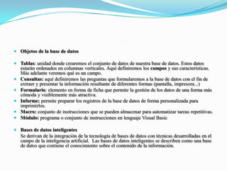Objetos de la base de datosTablas: unidad donde crearemos el conjunto de datos de nuestra base de datos. Estos datos estarán ordenados en columnas verticales. Aquí definiremos los campos y sus características. Más adelante veremos qué es un campo.Consultas: aquí definiremos las preguntas que formularemos a la base de datos con el fin de extraer y presentar la información resultante de diferentes formas (pantalla, impresora...)Formulario: elemento en forma de ficha que permite la gestión de los datos de una forma más cómoda y visiblemente más atractiva.Informe: permite preparar los registros de la base de datos de forma personalizada para imprimirlos.Macro: conjunto de instrucciones que se pueden almacenar para automatizar tareas repetitivas.Módulo: programa o conjunto de instrucciones en lenguaje Visual BasicBases de datos inteligentes	Se derivan de la integración de la tecnología de bases de datos con técnicas desarrolladas en el campo de la inteligencia artificial.  Las bases de datos inteligentes se describen como una base de datos que contiene el conocimiento sobre el contenido de la información.  