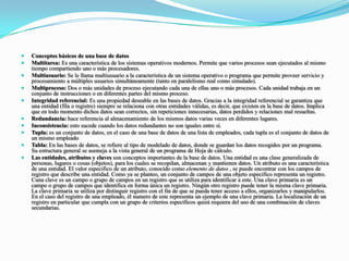 Conceptos básicos de una base de datosMultitarea: Es una característica de los sistemas operativos modernos. Permite que varios procesos sean ejecutados al mismo tiempo compartiendo uno o más procesadores.Multiusuario: Se le llama multiusuario a la característica de un sistema operativo o programa que permite proveer servicio y procesamiento a múltiples usuarios simultáneamente (tanto en paralelismo real como simulado).Multiproceso: Dos o más unidades de proceso ejecutando cada una de ellas uno o más procesos. Cada unidad trabaja en un conjunto de instrucciones o en diferentes partes del mismo proceso.Integridad referencial: Es una propiedad deseable en las bases de datos. Gracias a la integridad referencial se garantiza que una entidad (fila o registro) siempre se relaciona con otras entidades válidas, es decir, que existen en la base de datos. Implica que en todo momento dichos datos sean correctos, sin repeticiones innecesarias, datos perdidos y relaciones mal resueltas.Redundancia: hace referencia al almacenamiento de los mismos datos varias veces en diferentes lugares.Inconsistencia: esto sucede cuando los datos redundantes no son iguales entre sí.Tupla: es un conjunto de datos, en el caso de una base de datos de una lista de empleados, cada tupla es el conjunto de datos de un mismo empleadoTabla: En las bases de datos, se refiere al tipo de modelado de datos, donde se guardan los datos recogidos por un programa. Su estructura general se asemeja a la vista general de un programa de Hoja de cálculo.Las entidades, atributos y claves son conceptos importantes de la base de datos. Una entidad es una clase generalizada de personas, lugares o cosas (objetos), para los cuales se recopilan, almacenan y mantienen datos. Un atributo es una característica de una entidad. El valor especifico de un atributo, conocido como elemento de datos , se puede encontrar con los campos de registro que describe una entidad. Como ya se planteo, un conjunto de campos de una objeto especifico representa un registro. Cuna clave es un campo o grupo de campos en un registro que se utiliza para identificar a este. Una clave primaria es un campo o grupo de campos que identifica en forma única un registro. Ningún otro registro puede tener la misma clave primaria. La clave primaria se utiliza por distinguir registro con el fin de que se pueda tener acceso a ellos, organizarlos y manipularlos. En el caso del registro de una empleado, él numero de este representa un ejemplo de una clave primaria. La localización de un registro en particular que cumpla con un grupo de criterios específicos quizá requiera del uso de una combinación de claves secundarias.