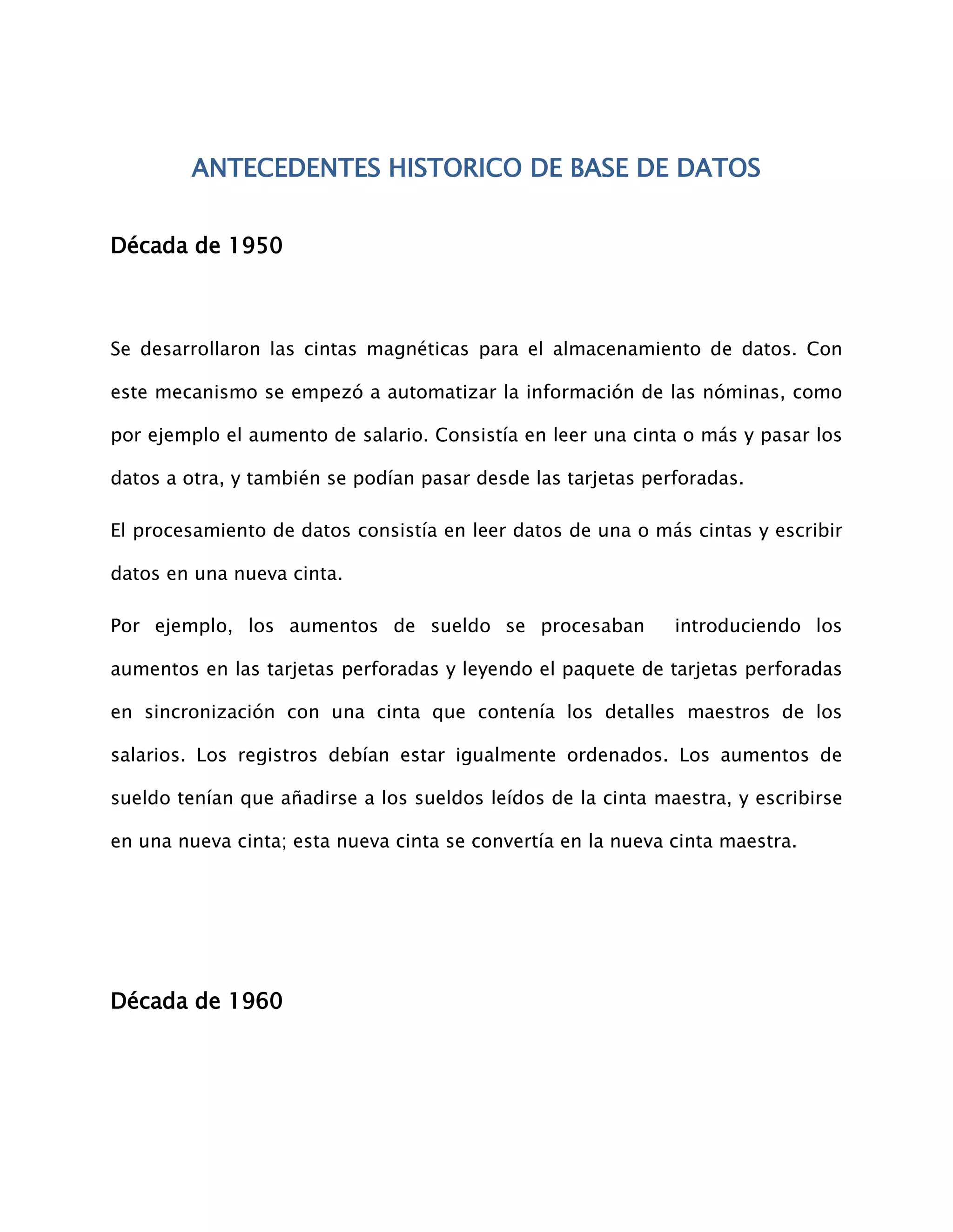 ANTECEDENTES HISTORICO DE BASE DE DATOS


Década de 1950



Se desarrollaron las cintas magnéticas para el almacenamiento de datos. Con

este mecanismo se empezó a automatizar la información de las nóminas, como

por ejemplo el aumento de salario. Consistía en leer una cinta o más y pasar los

datos a otra, y también se podían pasar desde las tarjetas perforadas.

El procesamiento de datos consistía en leer datos de una o más cintas y escribir

datos en una nueva cinta.

Por ejemplo, los aumentos de sueldo se procesaban             introduciendo los

aumentos en las tarjetas perforadas y leyendo el paquete de tarjetas perforadas

en sincronización con una cinta que contenía los detalles maestros de los

salarios. Los registros debían estar igualmente ordenados. Los aumentos de

sueldo tenían que añadirse a los sueldos leídos de la cinta maestra, y escribirse

en una nueva cinta; esta nueva cinta se convertía en la nueva cinta maestra.




Década de 1960
 