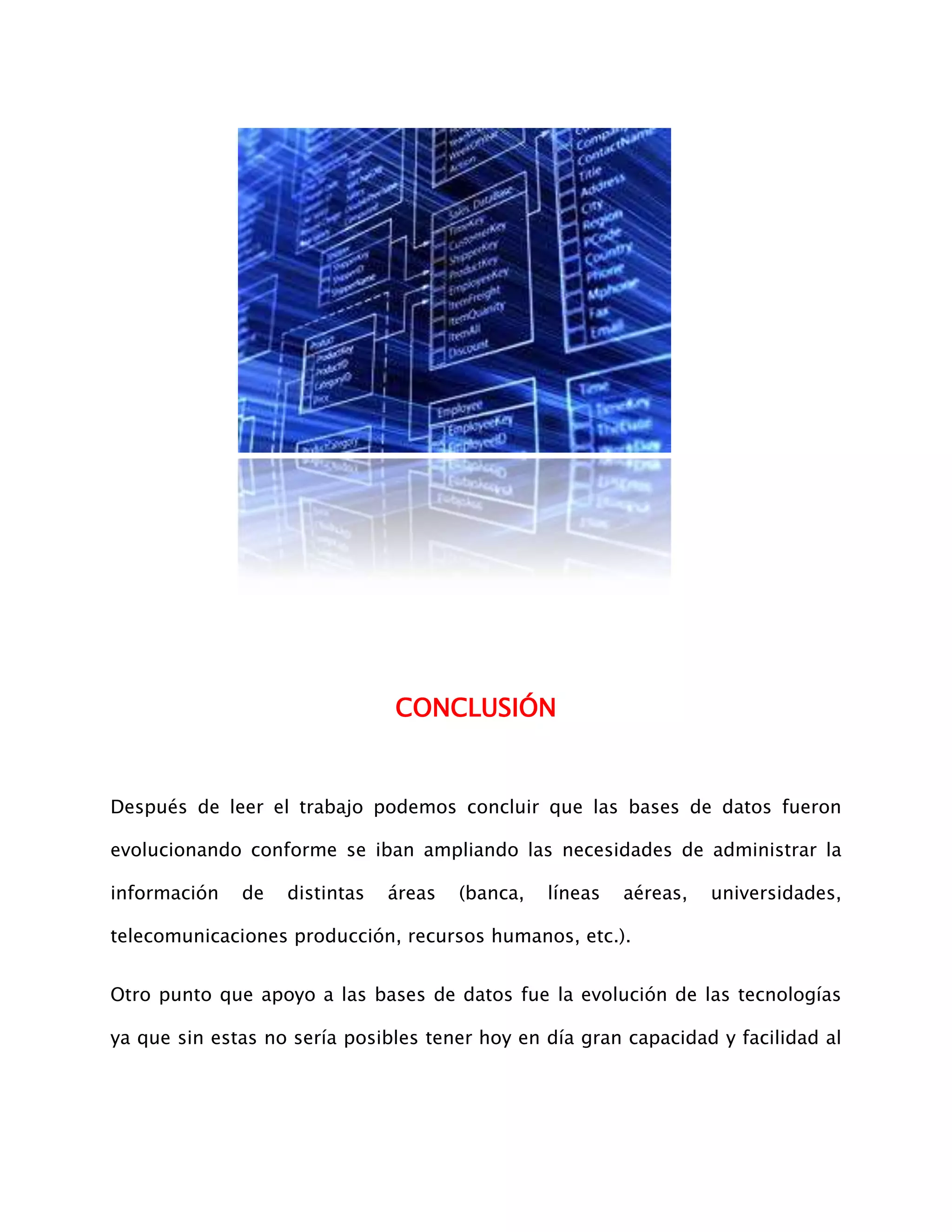 CONCLUSIÓN


Después de leer el trabajo podemos concluir que las bases de datos fueron

evolucionando conforme se iban ampliando las necesidades de administrar la

información   de   distintas   áreas   (banca,   líneas   aéreas,   universidades,

telecomunicaciones producción, recursos humanos, etc.).


Otro punto que apoyo a las bases de datos fue la evolución de las tecnologías

ya que sin estas no sería posibles tener hoy en día gran capacidad y facilidad al
 