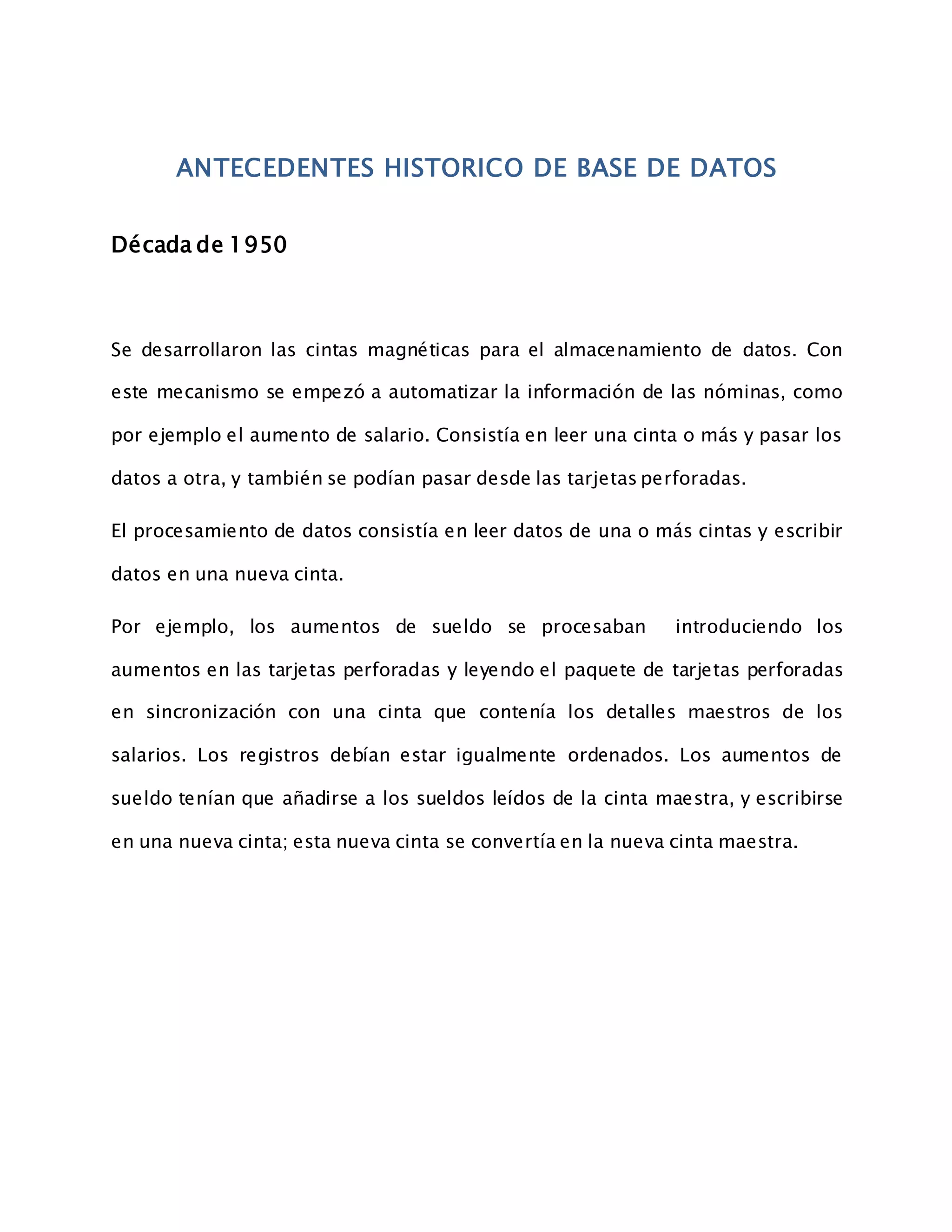 ANTECEDENTES HISTORICO DE BASE DE DATOS
Década de 1950
Se desarrollaron las cintas magnéticas para el almacenamiento de datos. Con
este mecanismo se empezó a automatizar la información de las nóminas, como
por ejemplo el aumento de salario. Consistía en leer una cinta o más y pasar los
datos a otra, y también se podían pasar desde las tarjetas perforadas.
El procesamiento de datos consistía en leer datos de una o más cintas y escribir
datos en una nueva cinta.
Por ejemplo, los aumentos de sueldo se procesaban introduciendo los
aumentos en las tarjetas perforadas y leyendo el paquete de tarjetas perforadas
en sincronización con una cinta que contenía los detalles maestros de los
salarios. Los registros debían estar igualmente ordenados. Los aumentos de
sueldo tenían que añadirse a los sueldos leídos de la cinta maestra, y escribirse
en una nueva cinta; esta nueva cinta se convertía en la nueva cinta maestra.
 