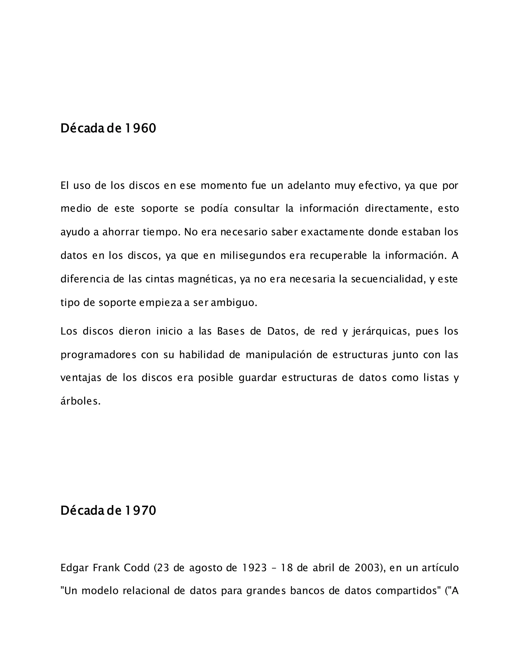 Década de 1960
El uso de los discos en ese momento fue un adelanto muy efectivo, ya que por
medio de este soporte se podía consultar la información directamente, esto
ayudo a ahorrar tiempo. No era necesario saber exactamente donde estaban los
datos en los discos, ya que en milisegundos era recuperable la información. A
diferencia de las cintas magnéticas, ya no era necesaria la secuencialidad, y este
tipo de soporte empieza a ser ambiguo.
Los discos dieron inicio a las Bases de Datos, de red y jerárquicas, pues los
programadores con su habilidad de manipulación de estructuras junto con las
ventajas de los discos era posible guardar estructuras de datos como listas y
árboles.
Década de 1970
Edgar Frank Codd (23 de agosto de 1923 – 18 de abril de 2003), en un artículo
"Un modelo relacional de datos para grandes bancos de datos compartidos" ("A
 