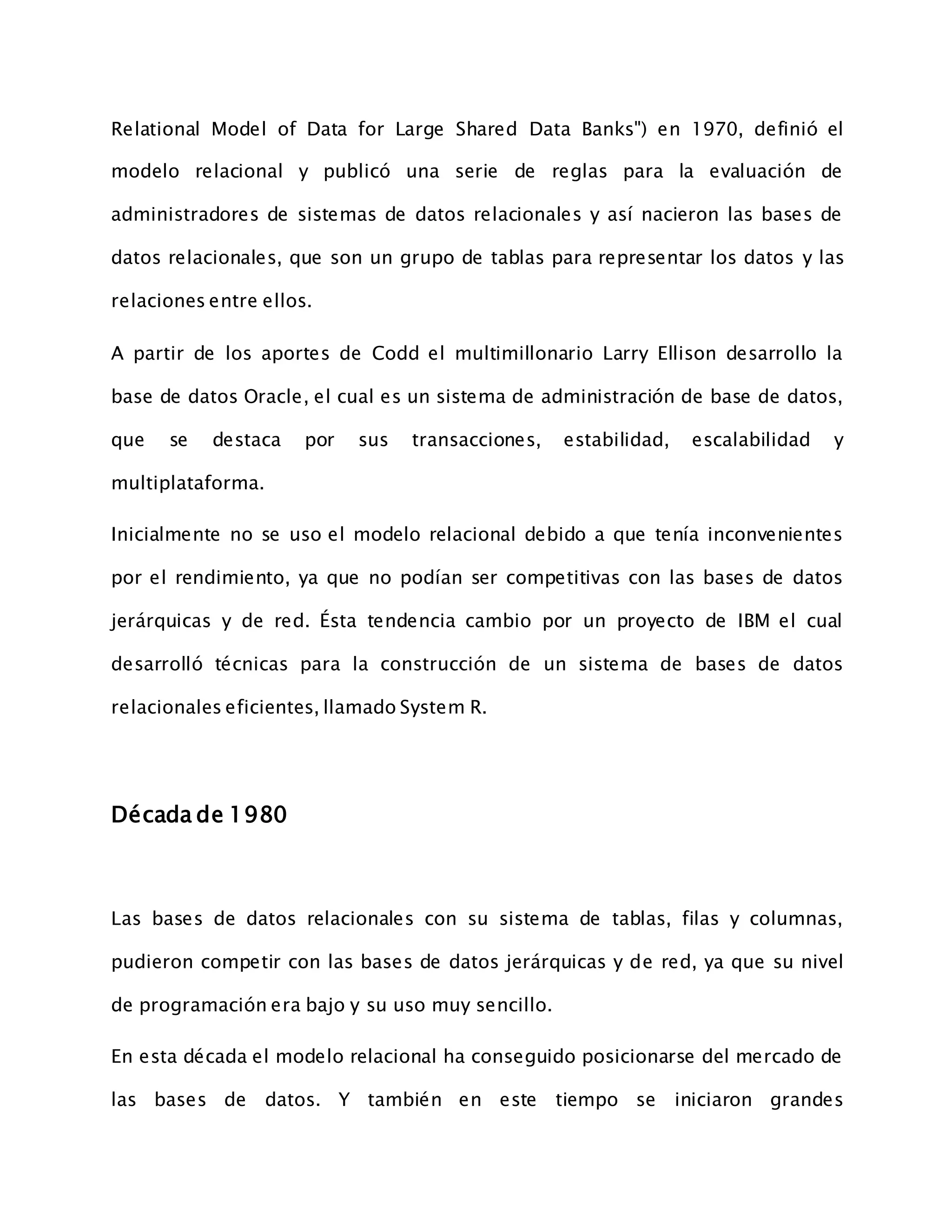 Relational Model of Data for Large Shared Data Banks") en 1970, definió el
modelo relacional y publicó una serie de reglas para la evaluación de
administradores de sistemas de datos relacionales y así nacieron las bases de
datos relacionales, que son un grupo de tablas para representar los datos y las
relaciones entre ellos.
A partir de los aportes de Codd el multimillonario Larry Ellison desarrollo la
base de datos Oracle, el cual es un sistema de administración de base de datos,
que se destaca por sus transacciones, estabilidad, escalabilidad y
multiplataforma.
Inicialmente no se uso el modelo relacional debido a que tenía inconvenientes
por el rendimiento, ya que no podían ser competitivas con las bases de datos
jerárquicas y de red. Ésta tendencia cambio por un proyecto de IBM el cual
desarrolló técnicas para la construcción de un sistema de bases de datos
relacionales eficientes, llamado System R.
Década de 1980
Las bases de datos relacionales con su sistema de tablas, filas y columnas,
pudieron competir con las bases de datos jerárquicas y de red, ya que su nivel
de programación era bajo y su uso muy sencillo.
En esta década el modelo relacional ha conseguido posicionarse del mercado de
las bases de datos. Y también en este tiempo se iniciaron grandes
 