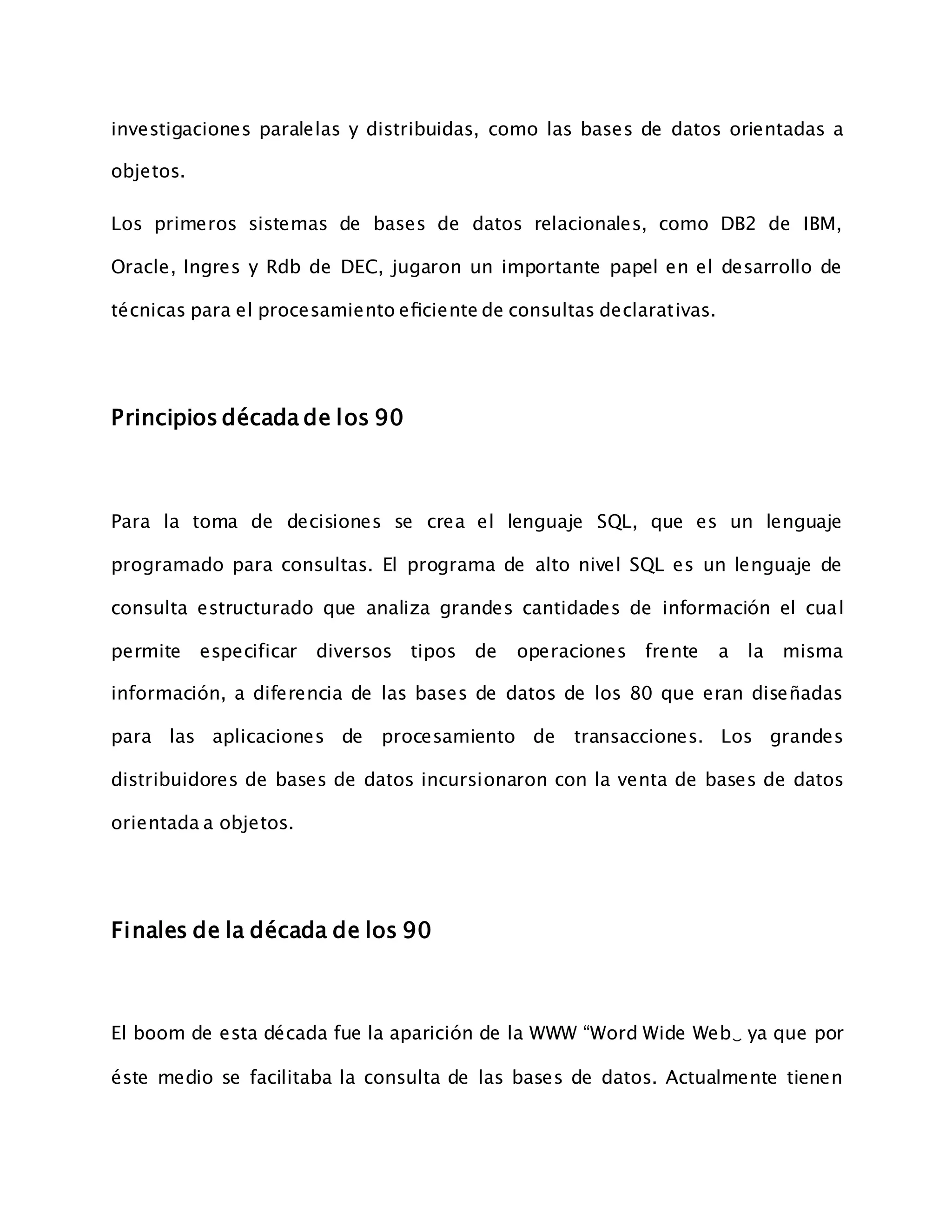 investigaciones paralelas y distribuidas, como las bases de datos orientadas a
objetos.
Los primeros sistemas de bases de datos relacionales, como DB2 de IBM,
Oracle, Ingres y Rdb de DEC, jugaron un importante papel en el desarrollo de
técnicas para el procesamiento eﬁciente de consultas declarativas.
Principios década de los 90
Para la toma de decisiones se crea el lenguaje SQL, que es un lenguaje
programado para consultas. El programa de alto nivel SQL es un lenguaje de
consulta estructurado que analiza grandes cantidades de información el cual
permite especificar diversos tipos de operaciones frente a la misma
información, a diferencia de las bases de datos de los 80 que eran diseñadas
para las aplicaciones de procesamiento de transacciones. Los grandes
distribuidores de bases de datos incursionaron con la venta de bases de datos
orientada a objetos.
Finales de la década de los 90
El boom de esta década fue la aparición de la WWW “Word Wide Web‿ ya que por
éste medio se facilitaba la consulta de las bases de datos. Actualmente tienen
 