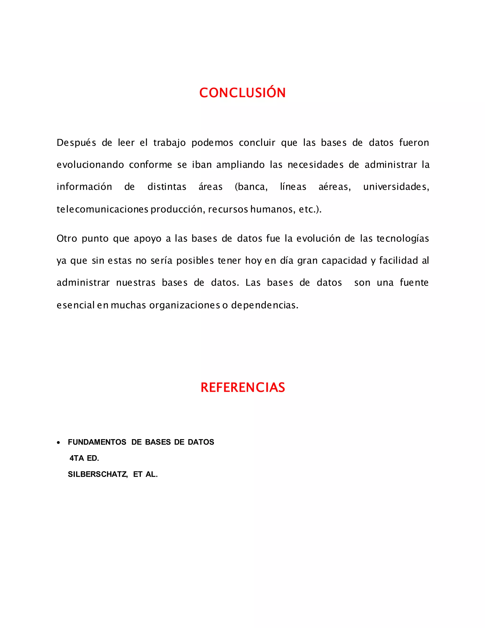 CONCLUSIÓN
Después de leer el trabajo podemos concluir que las bases de datos fueron
evolucionando conforme se iban ampliando las necesidades de administrar la
información de distintas áreas (banca, líneas aéreas, universidades,
telecomunicaciones producción, recursos humanos, etc.).
Otro punto que apoyo a las bases de datos fue la evolución de las tecnologías
ya que sin estas no sería posibles tener hoy en día gran capacidad y facilidad al
administrar nuestras bases de datos. Las bases de datos son una fuente
esencial en muchas organizaciones o dependencias.
REFERENCIAS
 FUNDAMENTOS DE BASES DE DATOS
4TA ED.
SILBERSCHATZ, ET AL.
 