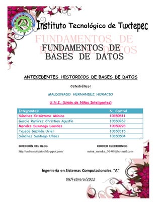 ANTECEDENTES HISTORICOS DE BASES DE DATOS
Catedrático:
MALDONADO HERNANDEZ HORACIO
U.N.I. (Unión de Niños Inteligentes)
Integrantes: N. Control
Sánchez Crisóstomo Mónica 10350511
García Ramírez Christian Agustín 10350262
Morales Susunaga Lourdes 10350293
Tejeda Guzmán Uriel 10350315
Sánchez Santiago Ulises 10350504
DIRECCIÓN DEL BLOG. CORREO ELECTRONICO:
http://unibasededatos.blogspot.com/ naitsir_monika_30-09@hotmail.com
Ingeniería en Sistemas Computacionales “A”
08/Febrero/2012
 