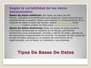    Según la variabilidad de los datos
    almacenados:
   Bases de datos estáticas: Son bases de datos de sólo
    lectura, utilizadas primordialmente para almacenar datos históricos que
    posteriormente se pueden utilizar para estudiar el comportamiento de un
    conjunto de datos a través del tiempo, realizar proyecciones, tomar
    decisiones y realizar análisis de datos para inteligencia empresarial.
   Bases de datos dinámicas: Éstas son bases de datos donde la
    información almacenada se modifica con el tiempo, permitiendo
    operaciones como actualización, borrado y adición de datos, además de
    las operaciones fundamentales de consulta. Un ejemplo de esto puede ser
    la base de datos utilizada en un sistema de información de un
    supermercado, una farmacia, un videoclub o una empresa.




           Tipos De Bases De Datos
 