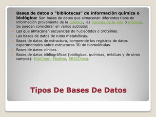    Bases de datos o "bibliotecas" de información química o
    biológica: Son bases de datos que almacenan diferentes tipos de
    información proveniente de la química, las ciencias de la vida o médicas.
    Se pueden considerar en varios subtipos:
   Las que almacenan secuencias de nucleótidos o proteínas.
   Las bases de datos de rutas metabólicas.
   Bases de datos de estructura, comprende los registros de datos
    experimentales sobre estructuras 3D de biomoléculas-
   Bases de datos clínicas.
   Bases de datos bibliográficas (biológicas, químicas, médicas y de otros
    campos): PubChem, Medline, EBSCOhost.




            Tipos De Bases De Datos
 