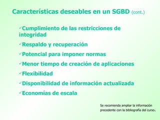 Características deseables en un SGBD (cont.)

  Cumplimiento     de las restricciones de
  integridad
  Respaldo    y recuperación
  Potencial   para imponer normas
  Menor   tiempo de creación de aplicaciones
  Flexibilidad

  Disponibilidad   de información actualizada
  Economías    de escala

                                   Se recomienda ampliar la información
                                   precedente con la bibliografía del curso.
 