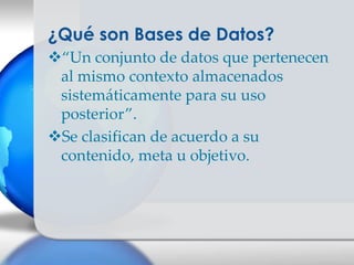 ¿Qué son Bases de Datos?
“Un conjunto de datos que pertenecen
 al mismo contexto almacenados
 sistemáticamente para su uso
 posterior”.
Se clasifican de acuerdo a su
 contenido, meta u objetivo.
 