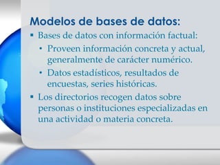 Modelos de bases de datos:
 Bases de datos con información factual:
  • Proveen información concreta y actual,
    generalmente de carácter numérico.
  • Datos estadísticos, resultados de
    encuestas, series históricas.
 Los directorios recogen datos sobre
  personas o instituciones especializadas en
  una actividad o materia concreta.
 