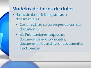 Modelos de bases de datos:
 Bases de datos bibliográficas o
  documentales:
  • Cada registro se corresponde con un
    documento.
  • Ej. Publicaciones impresas,
    documentos audio visuales,
    documentos de archivos, documentos
    electrónicos.
 