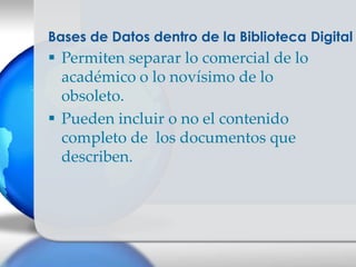 Bases de Datos dentro de la Biblioteca Digital
 Permiten separar lo comercial de lo
  académico o lo novísimo de lo
  obsoleto.
 Pueden incluir o no el contenido
  completo de los documentos que
  describen.
 