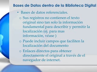 Bases de Datos dentro de la Biblioteca Digital
  • Bases de datos referenciales.
   o Sus registros no contienen el texto
     original sino tan solo la información
     fundamental para describir y permitir la
     localización (ej. para mas
     información, véase )
   o Puede incluir campos que faciliten la
     localización del documento
   o Enlaces directos para obtener
     directamente el original a través de el
     navegador de internet.
 