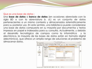 Que es una base de datos :
Una base de datos o banco de datos (en ocasiones abreviada con la
sigla BD o con la abreviatura b. d.) es un conjunto de datos
pertenecientes a un mismo contexto y almacenados sistemáticamente
para su posterior uso. En este sentido, una biblioteca puede considerarse
una base de datos compuesta en su mayoría por documentos y textos
impresos en papel e indexados para su consulta. Actualmente, y debido
al desarrollo tecnológico de campos como la informática             y la
electrónica, la mayoría de las bases de datos están en formato digital
(electrónico), que ofrece un amplio rango de soluciones al problema de
almacenar datos.
 