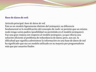 Base de datos de red:

Artículo principal: base de datos de red.
Éste es un modelo ligeramente distinto del jerárquico; su diferencia
fundamental es la modificación del concepto de nodo: se permite que un mismo
nodo tenga varios padres (posibilidad no permitida en el modelo jerárquico).
Fue una gran mejora con respecto al modelo jerárquico, ya que ofrecía una
solución eficiente al problema de redundancia de datos; pero, aun así, la
dificultad que significa administrar la información en una base de datos de red
ha significado que sea un modelo utilizado en su mayoría por programadores
más que por usuarios finales
 